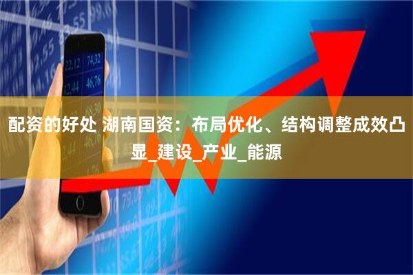配资的好处 湖南国资：布局优化、结构调整成效凸显_建设_产业_能源