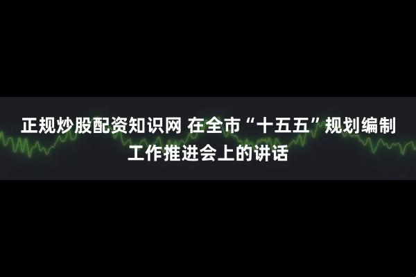 正规炒股配资知识网 在全市“十五五”规划编制工作推进会上的讲话