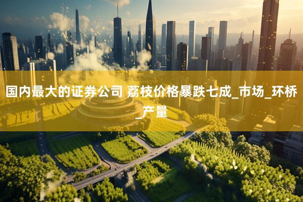 国内最大的证券公司 荔枝价格暴跌七成_市场_环桥_产量