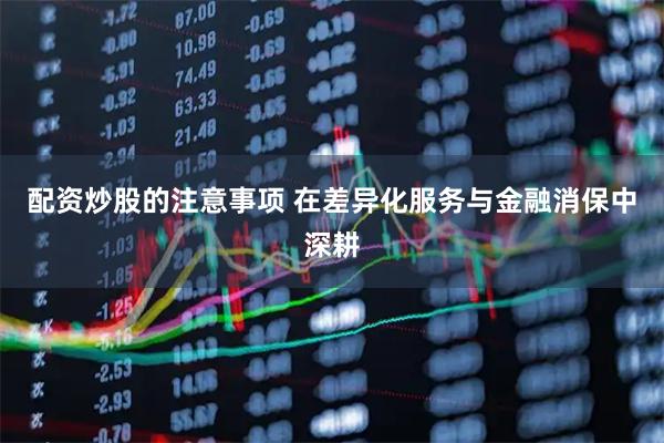 配资炒股的注意事项 在差异化服务与金融消保中深耕