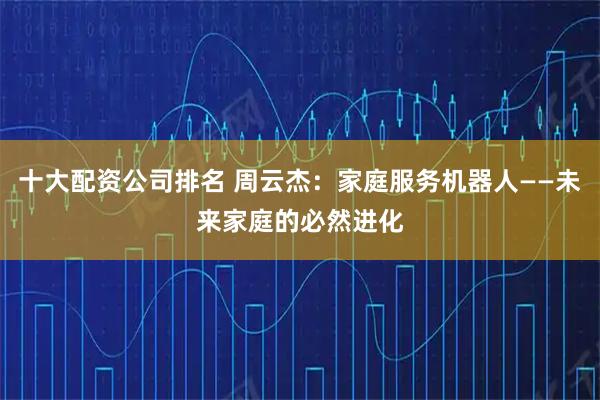 十大配资公司排名 周云杰：家庭服务机器人——未来家庭的必然进化