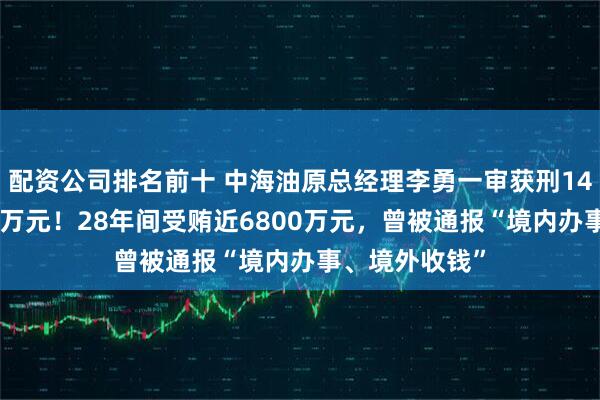 配资公司排名前十 中海油原总经理李勇一审获刑14年，罚金300万元！28年间受贿近6800万元，曾被通报“境内办事、境外收钱”