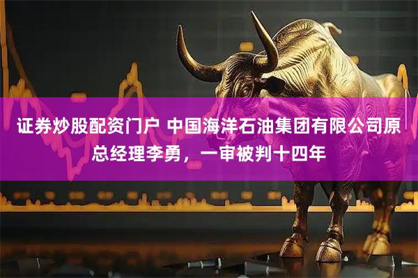 证券炒股配资门户 中国海洋石油集团有限公司原总经理李勇，一审被判十四年