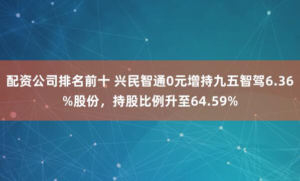 配资公司排名前十 兴民智通0元增持九五智驾6.36%股份，持股比例升至64.59%