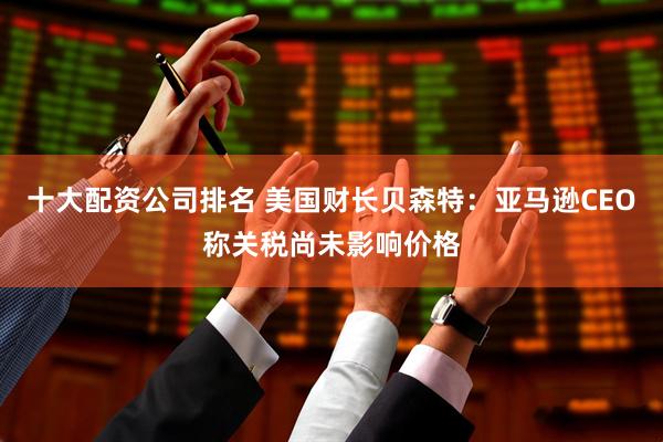 十大配资公司排名 美国财长贝森特：亚马逊CEO称关税尚未影响价格