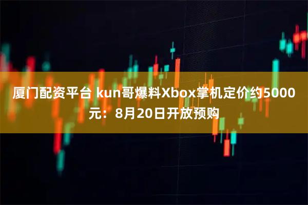厦门配资平台 kun哥爆料Xbox掌机定价约5000元：8月20日开放预购