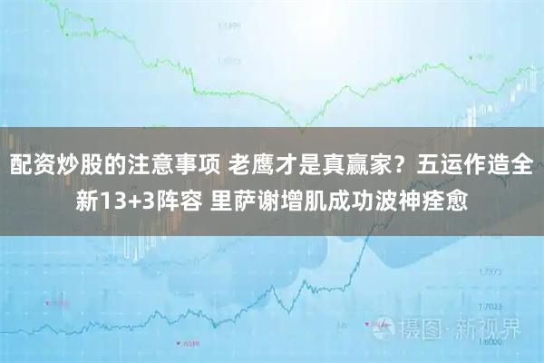 配资炒股的注意事项 老鹰才是真赢家？五运作造全新13+3阵容 里萨谢增肌成功波神痊愈