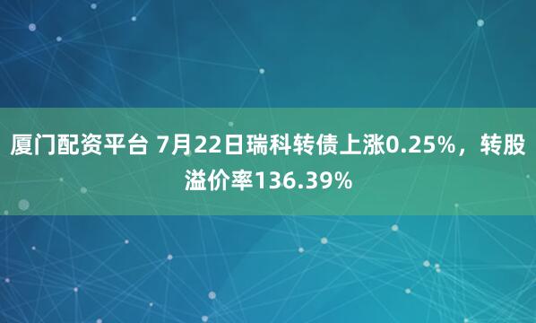 厦门配资平台 7月22日瑞科转债上涨0.25%，转股溢价率136.39%