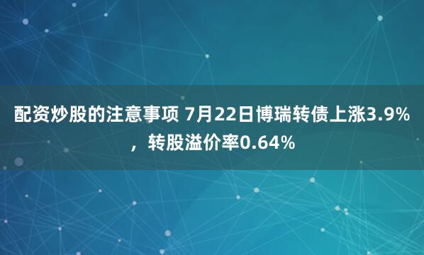 配资炒股的注意事项 7月22日博瑞转债上涨3.9%，转股溢价率0.64%