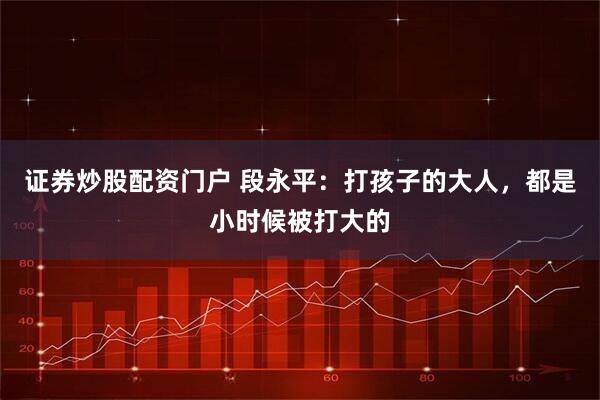 证券炒股配资门户 段永平：打孩子的大人，都是小时候被打大的